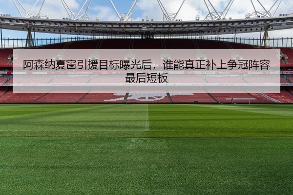 阿森纳夏窗引援目标曝光后，谁能真正补上争冠阵容最后短板